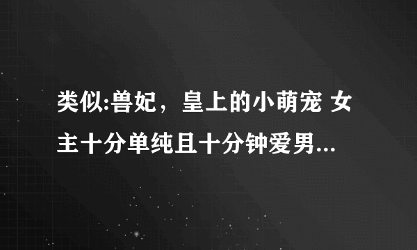 类似:兽妃，皇上的小萌宠 女主十分单纯且十分钟爱男主就像九九一样的宠文