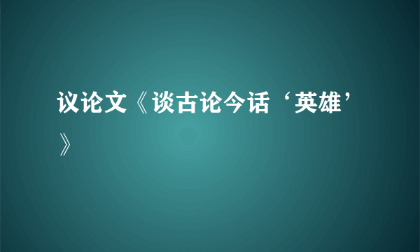 议论文《谈古论今话‘英雄’》