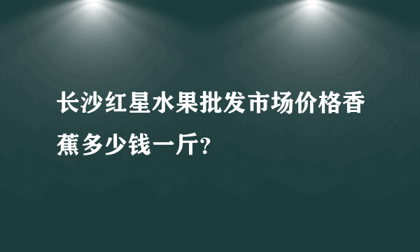 长沙红星水果批发市场价格香蕉多少钱一斤？