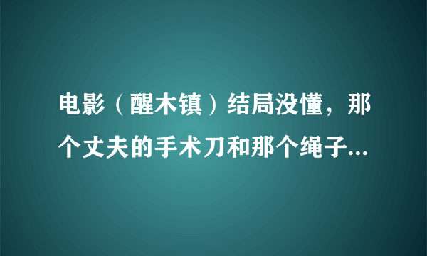 电影（醒木镇）结局没懂，那个丈夫的手术刀和那个绳子是什么意思？？？？？尤其是那个手术刀。