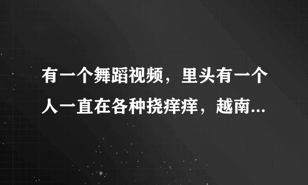 有一个舞蹈视频，里头有一个人一直在各种挠痒痒，越南的，叫什么？