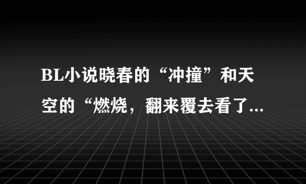 BL小说晓春的“冲撞”和天空的“燃烧，翻来覆去看了两年了，求非常爱这两篇的你们推荐一些压箱底的文