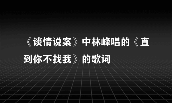 《谈情说案》中林峰唱的《直到你不找我》的歌词