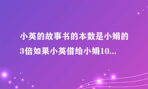 小英的故事书的本数是小娟的3倍如果小英借给小娟10本故事书小娟的故事书本数是小英的3倍小英小娟各有?本