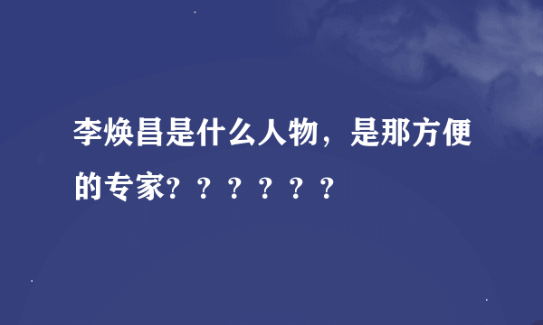 李焕昌是什么人物，是那方便的专家？？？？？？