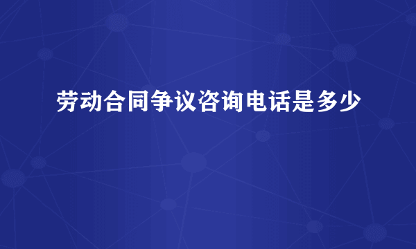 劳动合同争议咨询电话是多少