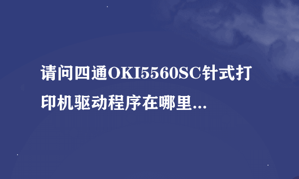 请问四通OKI5560SC针式打印机驱动程序在哪里可以下载？如何安装哟？