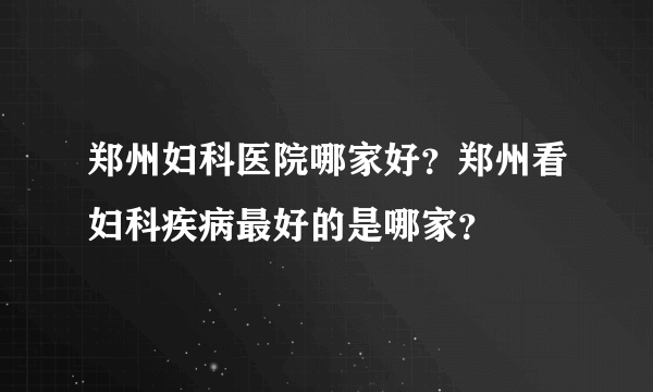 郑州妇科医院哪家好？郑州看妇科疾病最好的是哪家？