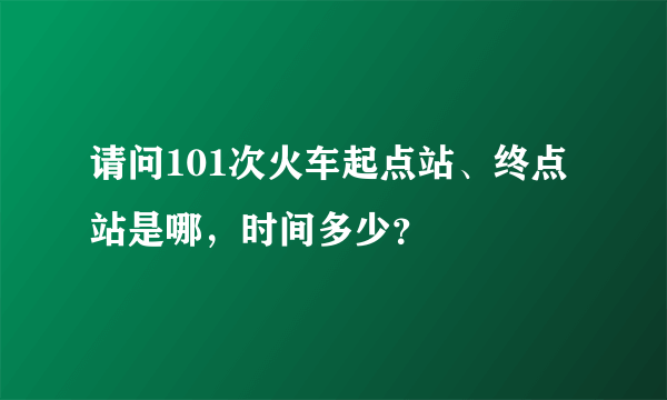 请问101次火车起点站、终点站是哪，时间多少？