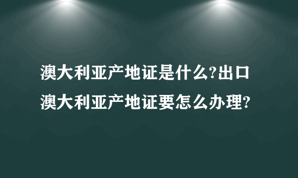 澳大利亚产地证是什么?出口澳大利亚产地证要怎么办理?