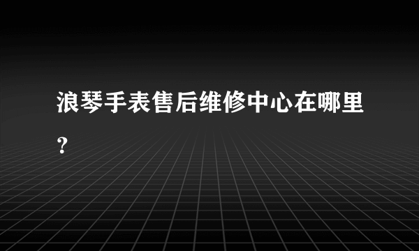 浪琴手表售后维修中心在哪里？