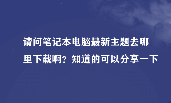 请问笔记本电脑最新主题去哪里下载啊？知道的可以分享一下