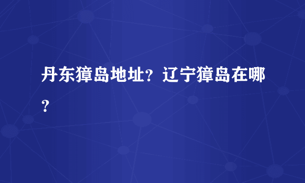 丹东獐岛地址？辽宁獐岛在哪？