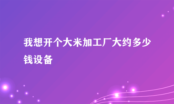 我想开个大米加工厂大约多少钱设备