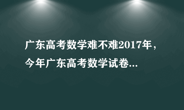 广东高考数学难不难2017年，今年广东高考数学试卷难度系数点评