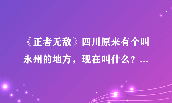 《正者无敌》四川原来有个叫永州的地方，现在叫什么？我怎吗找不着这个地名？、