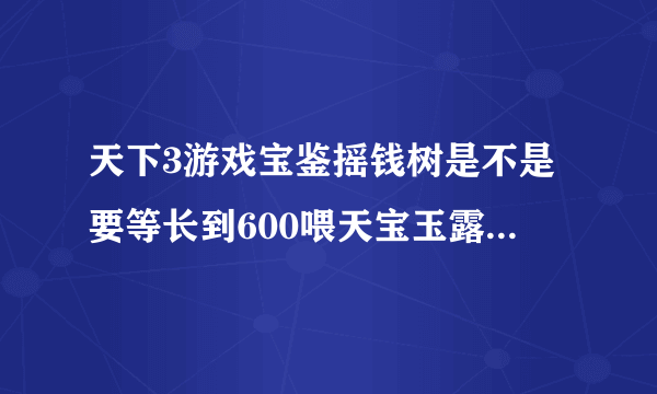 天下3游戏宝鉴摇钱树是不是要等长到600喂天宝玉露才有用啊，我一打开就喂没见掉东西，然后收起来又打开