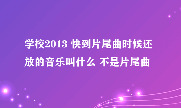 学校2013 快到片尾曲时候还放的音乐叫什么 不是片尾曲