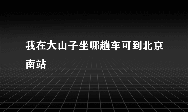 我在大山子坐哪趟车可到北京南站