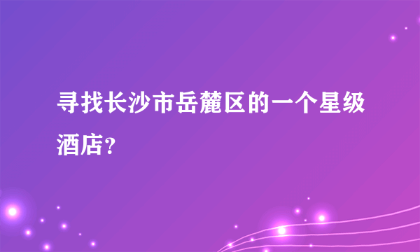 寻找长沙市岳麓区的一个星级酒店？