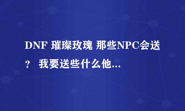 DNF 璀璨玫瑰 那些NPC会送？ 我要送些什么他们才会给我 玫瑰