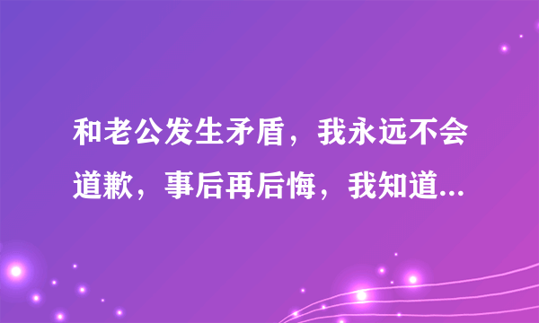 和老公发生矛盾，我永远不会道歉，事后再后悔，我知道是自己的错，也不愿面对，这是怎么了。怎么改变呢？