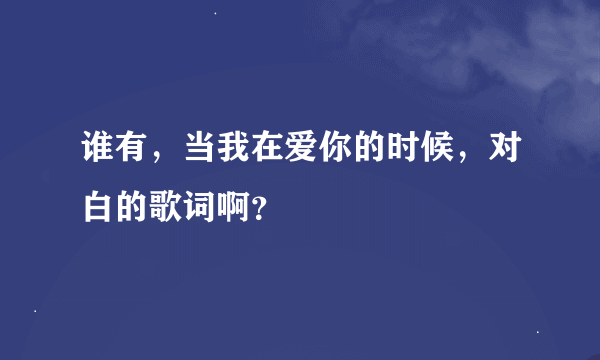 谁有，当我在爱你的时候，对白的歌词啊？