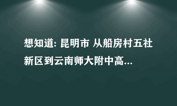 想知道: 昆明市 从船房村五社新区到云南师大附中高新一中怎么坐公交