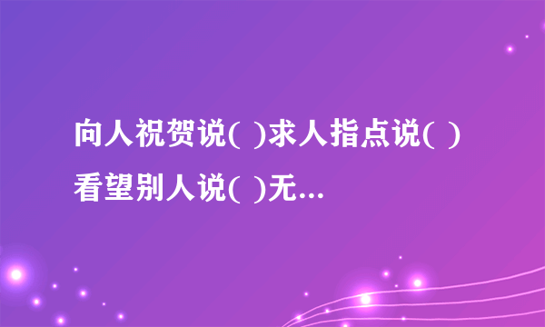 向人祝贺说( )求人指点说( )看望别人说( )无暇陪客说( )欢迎购买说( )