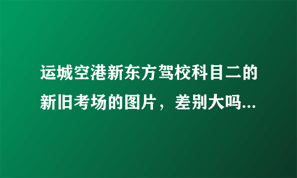 运城空港新东方驾校科目二的新旧考场的图片，差别大吗，好过吗