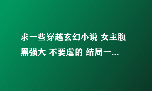 求一些穿越玄幻小说 女主腹黑强大 不要虐的 结局一对一或一女n男都行 小说名字+简介