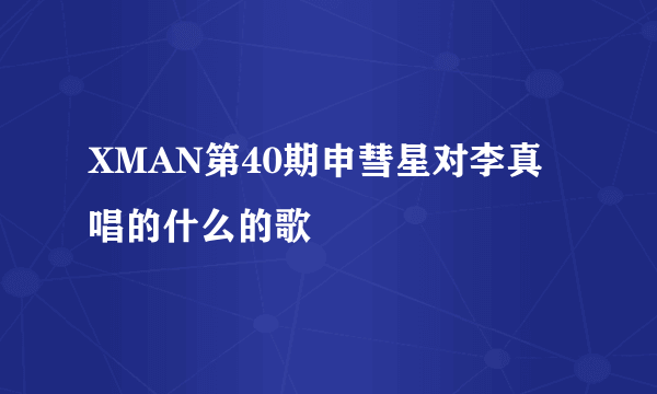 XMAN第40期申彗星对李真唱的什么的歌