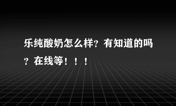 乐纯酸奶怎么样？有知道的吗？在线等！！！