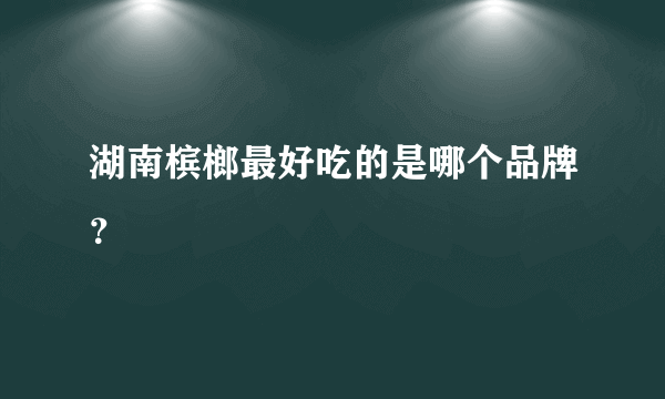 湖南槟榔最好吃的是哪个品牌？