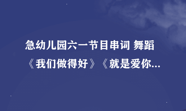 急幼儿园六一节目串词 舞蹈《我们做得好》《就是爱你》 《栀子花开》 《甩葱歌》 《校园的早晨》