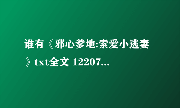 谁有《邪心爹地:索爱小逃妻》txt全文 1220795018 谢谢