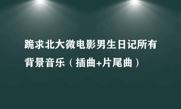 跪求北大微电影男生日记所有背景音乐（插曲+片尾曲）