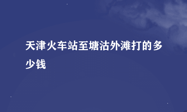 天津火车站至塘沽外滩打的多少钱