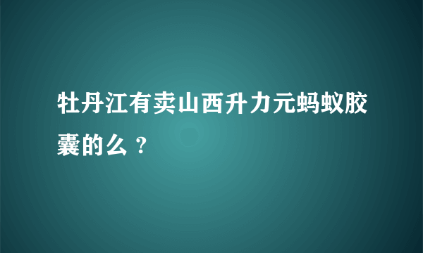 牡丹江有卖山西升力元蚂蚁胶囊的么 ?