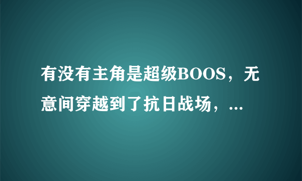 有没有主角是超级BOOS，无意间穿越到了抗日战场，并帮国家军队灭了GUIZI，及帮国家强盛起来的YY小说