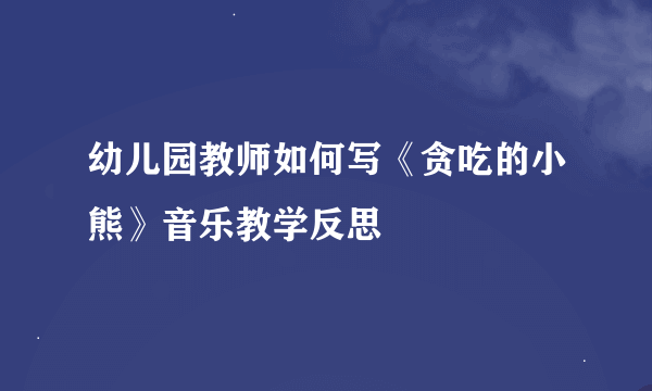 幼儿园教师如何写《贪吃的小熊》音乐教学反思