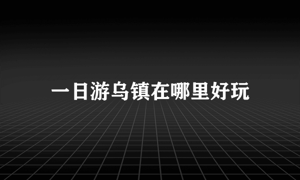 一日游乌镇在哪里好玩