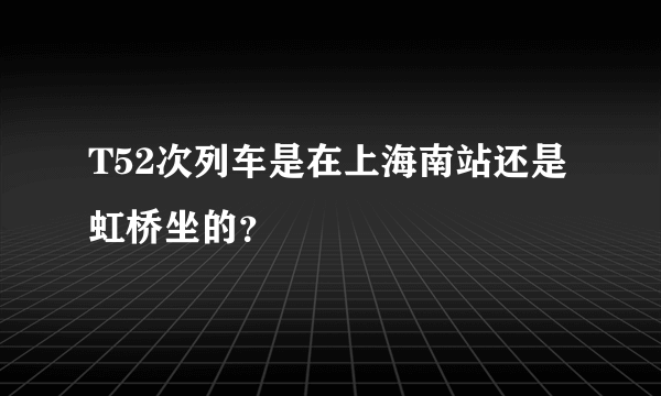 T52次列车是在上海南站还是虹桥坐的？