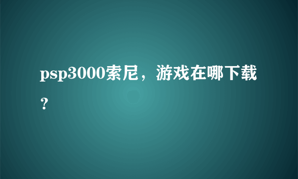 psp3000索尼，游戏在哪下载？