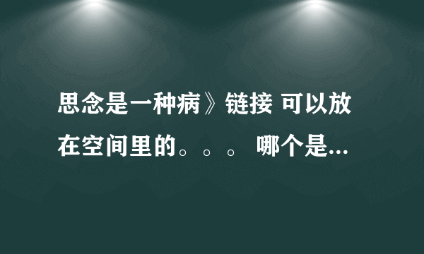 思念是一种病》链接 可以放在空间里的。。。 哪个是绿砖送我也行