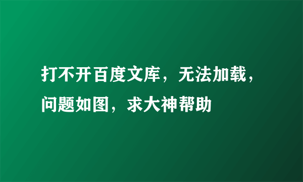 打不开百度文库，无法加载，问题如图，求大神帮助