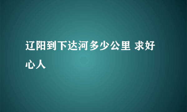 辽阳到下达河多少公里 求好心人