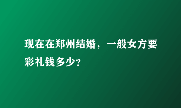 现在在郑州结婚，一般女方要彩礼钱多少？