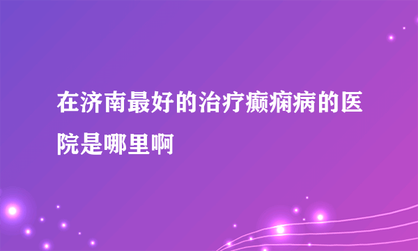 在济南最好的治疗癫痫病的医院是哪里啊