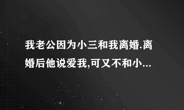 我老公因为小三和我离婚.离婚后他说爱我,可又不和小三分为什么